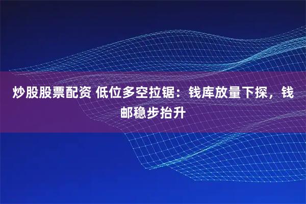 炒股股票配资 低位多空拉锯：钱库放量下探，钱邮稳步抬升