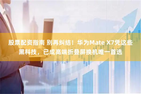 股票配资指南 别再纠结！华为Mate X7凭这些黑科技，已成高端折叠屏换机唯一首选