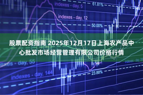 股票配资指南 2025年12月17日上海农产品中心批发市场经营管理有限公司价格行情