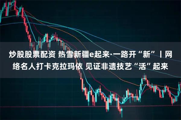 炒股股票配资 热雪新疆e起来·一路开“新”丨网络名人打卡克拉玛依 见证非遗技艺“活”起来