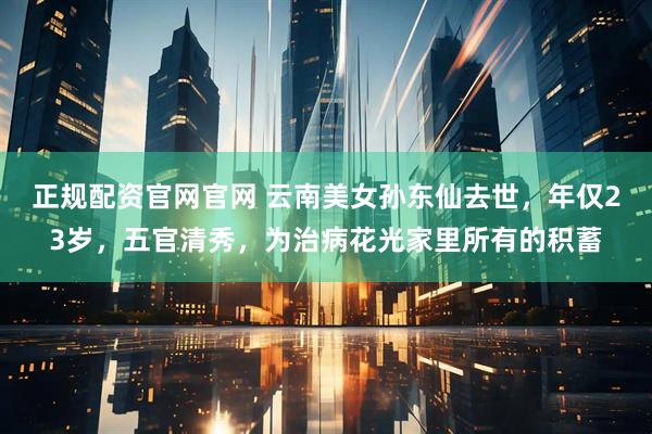 正规配资官网官网 云南美女孙东仙去世，年仅23岁，五官清秀，为治病花光家里所有的积蓄