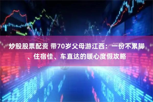 炒股股票配资 带70岁父母游江西：一份不累脚、住宿佳、车直达的暖心度假攻略