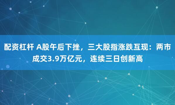 配资杠杆 A股午后下挫，三大股指涨跌互现：两市成交3.9万亿元，连续三日创新高