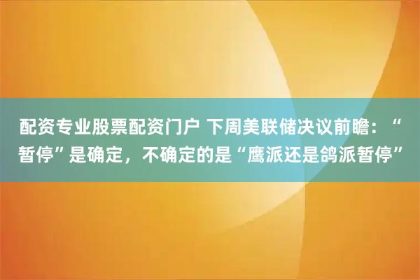 配资专业股票配资门户 下周美联储决议前瞻：“暂停”是确定，不确定的是“鹰派还是鸽派暂停”