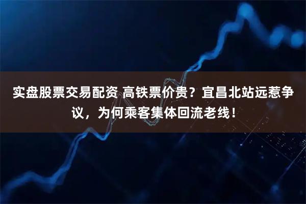 实盘股票交易配资 高铁票价贵？宜昌北站远惹争议，为何乘客集体回流老线！
