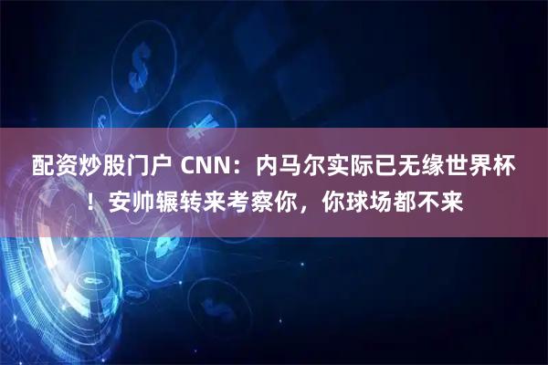 配资炒股门户 CNN:内马尔实际已无缘世界杯!安帅辗转来考察你,你球场都不来