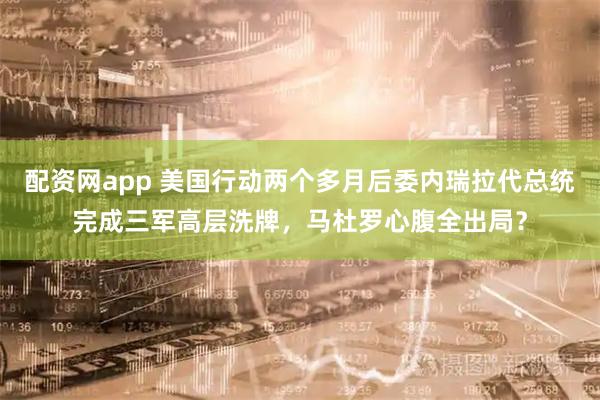 配资网app 美国行动两个多月后委内瑞拉代总统完成三军高层洗牌，马杜罗心腹全出局？
