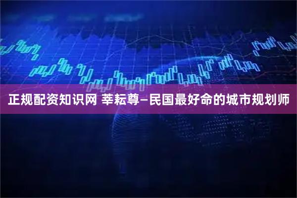 正规配资知识网 莘耘尊—民国最好命的城市规划师