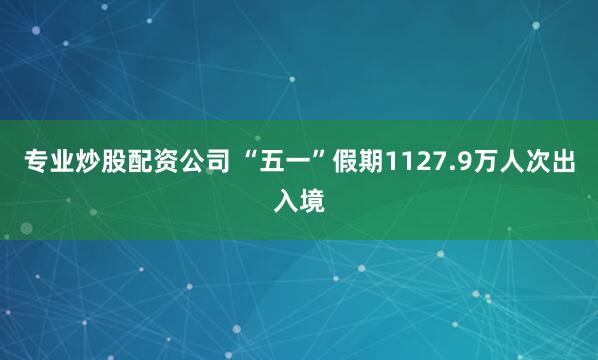 专业炒股配资公司 “五一”假期1127.9万人次出入境
