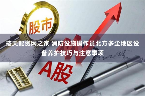 按天配资网之家 消防设施操作员北方多尘地区设备养护技巧与注意事项