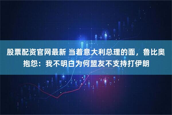 股票配资官网最新 当着意大利总理的面，鲁比奥抱怨：我不明白为何盟友不支持打伊朗
