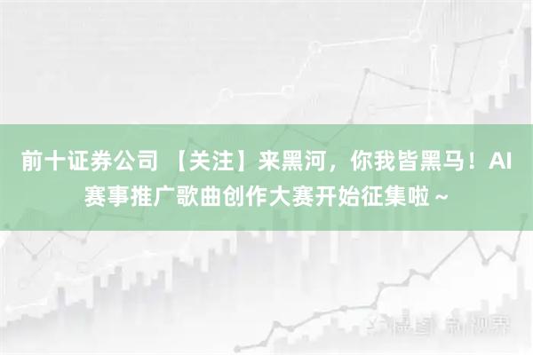 前十证券公司 【关注】来黑河，你我皆黑马！AI赛事推广歌曲创作大赛开始征集啦～