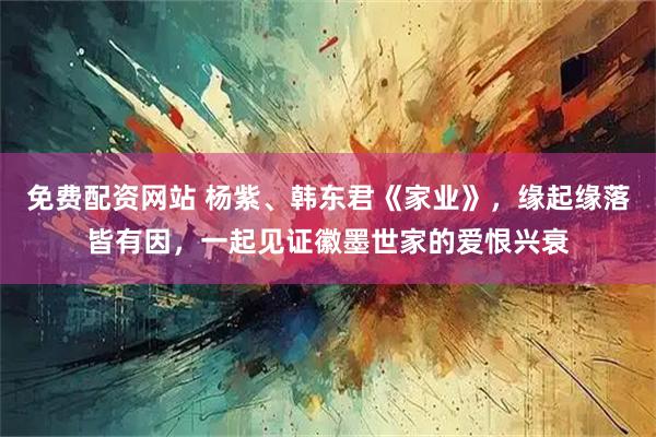 免费配资网站 杨紫、韩东君《家业》，缘起缘落皆有因，一起见证徽墨世家的爱恨兴衰