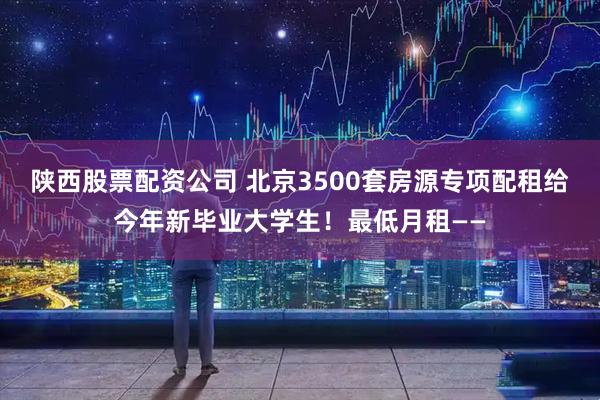 陕西股票配资公司 北京3500套房源专项配租给今年新毕业大学生！最低月租——