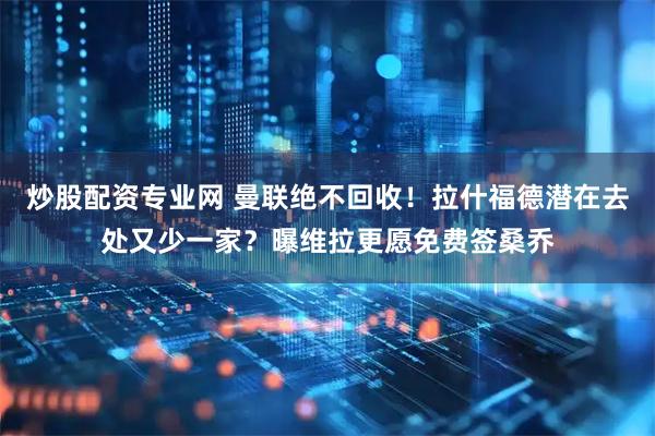 炒股配资专业网 曼联绝不回收！拉什福德潜在去处又少一家？曝维拉更愿免费签桑乔