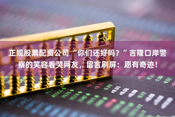 正规股票配资公司 “你们还好吗？”吉隆口岸警察的笑容看哭网友，留言刷屏：愿有奇迹！