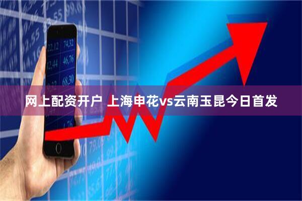网上配资开户 上海申花vs云南玉昆今日首发
