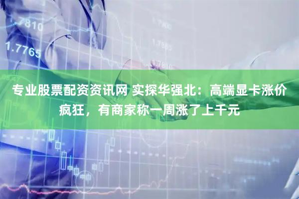 专业股票配资资讯网 实探华强北：高端显卡涨价疯狂，有商家称一周涨了上千元